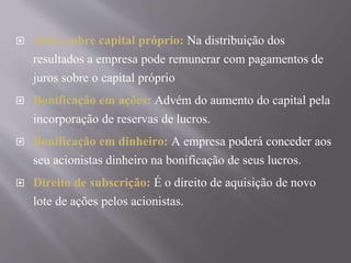  Juros sobre capital próprio: Na distribuição dos 
resultados a empresa pode remunerar com pagamentos de 
juros sobre o capital próprio 
 Bonificação em ações: Advém do aumento do capital pela 
incorporação de reservas de lucros. 
 Bonificação em dinheiro: A empresa poderá conceder aos 
seu acionistas dinheiro na bonificação de seus lucros. 
 Direito de subscrição: É o direito de aquisição de novo 
lote de ações pelos acionistas. 
 