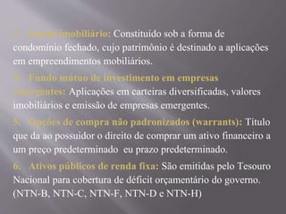 3. Fundo imobiliário: Constituído sob a forma de 
condomínio fechado, cujo patrimônio é destinado a aplicações 
em empreendimentos mobiliários. 
4. Fundo mútuo de investimento em empresas 
emergentes: Aplicações em carteiras diversificadas, valores 
imobiliários e emissão de empresas emergentes. 
5. Opções de compra não padronizados (warrants): Título 
que da ao possuidor o direito de comprar um ativo financeiro a 
um preço predeterminado eu prazo predeterminado. 
6. Ativos públicos de renda fixa: São emitidas pelo Tesouro 
Nacional para cobertura de déficit orçamentário do governo. 
(NTN-B, NTN-C, NTN-F, NTN-D e NTN-H) 
 