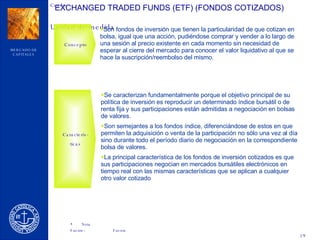 EXCHANGED TRADED FUNDS (ETF) (FONDOS COTIZADOS) Concepto Son fondos de inversión que tienen la particularidad de que cotizan en bolsa, igual que una acción, pudiéndose comprar y vender a lo largo de una sesión al precio existente en cada momento sin necesidad de esperar al cierre del mercado para conocer el valor liquidativo al que se hace la suscripción/reembolso del mismo. Se caracterizan fundamentalmente porque el objetivo principal de su política de inversión es reproducir un determinado índice bursátil o de renta fija y sus participaciones están admitidas a negociación en bolsas de valores. Son semejantes a los fondos índice, diferenciándose de estos en que permiten la adquisición o venta de la participación no sólo una vez al día sino durante todo el período diario de negociación en la correspondiente bolsa de valores. La principal característica de los fondos de inversión cotizados es que sus participaciones negocian en mercados bursátiles electrónicos en tiempo real con las mismas características que se aplican a cualquier otro valor cotizado Caracterís- ticas 