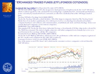 EXCHANGED TRADED FUNDS (ETF) (FONDOS COTIZADOS) Standard & Poor's 500 Index Depository Receipts (SPY:AMEX) The first and still the biggest ETF, this inexpensive fund (pronounced Spiders) tracks the S & P 500 index, which is widely regarded as the standard for measuring large-capitalization U.S. stock market performance. Some selectivity by Standard & Poor's surrounds an otherwise methodical list of the 500 largest traded firms. Nasdaq-100 Index Tracking Stock (QQQ:AMEX) Tracks the Nasdaq-100 index, which includes 100 of the largest companies listed on The Nasdaq Stock Market based on market capitalization. It is widely perceived as a technology benchmark and includes computer hardware and software, telecommunications, retail/wholesale trade and biotechnology. It does not contain financial companies or investment companies. DIAMONDS Trust (DIA:AMEX) This popular ETF Tracks the Dow Jones Industrial Average, a benchmark of 30 blue chip stocks selected by The Wall Street Journal. The index is highly subjective and rather antiquated in its formula but serves as a good barometer for very large old-line US companies. Standard & Poor's MidCap 400 SPDRs (MDY:AMEX) Tracks the S & P MidCap 400 index, which measures the performance of the mid-size company segment of the U.S. market and complements the S&P 500 seamlessly. Consumer Services Select Sector SPDR (XLV:AMEX) One of the many sector ETFs from S & P, which tracks consumer services companies selected from the S&P 500 index. 