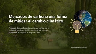 Mercados de carbono una forma
de mitigar el cambio climático
Yazmin Ochoa González
Propuesta de tecnología alternativa que cumpla con el
umbral de emisiones de GEI permitido y que recupere
la inversión en un plazo no mayor a 2 años.
 