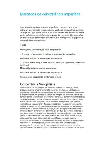 Mercados de concorrência imperfeita


Uma situação de Concorrência Imperfeita corresponde a uma
estrutura de mercado em que não se verifica a concorrência perfeita,
ou seja, em que existe pelo menos uma empresa ou consumidor com
poder suficiente para influenciar o preço de mercado. São exemplos
de situações de concorrência imperfeita os monopólios, oligopólios e
concorrência monopolística.

Tipos:

Monopólio:A cooperação entre empresários
- É desejável para poderem obter o resultado de monopólio

Economia política - Ciências da Comunicação

- Difícil de obter porque cada empresário tende a procurar o interesse
individual
Oligopólio:Existem poucos produtores
Economia política - Ciências da Comunicação

Tensão entre cooperação e interesse próprio



Concorrência Monopolista
Concorrência é a disputa por um mercado de bens ou serviços, entre
produtores, para angariar uma fatia maior de clientes. As variáves que
orientam a concorrência mercadológica são o preço, a qualidade do produto,
a disponibilidade dos pontos de venda e a imagem do produtos frente aos
consumidores. Diferente da concorrência perfeita, a concorrência monopólica
caracteriza-se pelo fato de empresas que produzem produtos diferenciados,
embora substitutos próximos. Entre os vários exemplos de concorrência
monopólica é possível citar: Marcas de sabonete; Marcas de refrigerante;
Marcas de sabão em pó. MONOPÓLIO A palavra monopólio deriva do grego
monos (um) + polein (vender), ou seja, é uma situação onde uma única
empresa detêm o mercado de determinado produto ou serviço, impondo o
preço aos que a comercializam. Quando há uma situação de concorrência
perfeita, a existência de concorrentes evita a fixação arbitrária de preços,
estabelecendo-se de acordo com as condições do mercado e com a
tendência de permanecer em patamares próximos ao custo de produção das
mercadorias. Os monopólios podem surgir devido a características
particulares do mercado ou devido a regulamentação governamental, o
monopólio coercivo. O monopólio é caracterizado pela presença de barreiras
 