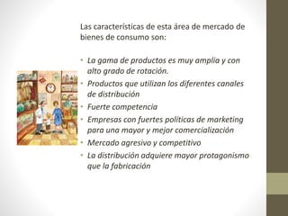 Las características de esta área de mercado de 
bienes de consumo son: 
• La gama de productos es muy amplia y con 
alto grado de rotación. 
• Productos que utilizan los diferentes canales 
de distribución 
• Fuerte competencia 
• Empresas con fuertes políticas de marketing 
para una mayor y mejor comercialización 
• Mercado agresivo y competitivo 
• La distribución adquiere mayor protagonismo 
que la fabricación 
 