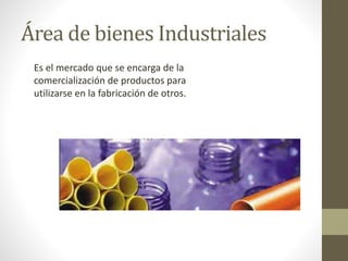 Área de bienes Industriales 
Es el mercado que se encarga de la 
comercialización de productos para 
utilizarse en la fabricación de otros. 
 
