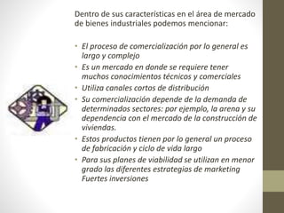 Dentro de sus características en el área de mercado 
de bienes industriales podemos mencionar: 
• El proceso de comercialización por lo general es 
largo y complejo 
• Es un mercado en donde se requiere tener 
muchos conocimientos técnicos y comerciales 
• Utiliza canales cortos de distribución 
• Su comercialización depende de la demanda de 
determinados sectores: por ejemplo, la arena y su 
dependencia con el mercado de la construcción de 
viviendas. 
• Estos productos tienen por lo general un proceso 
de fabricación y ciclo de vida largo 
• Para sus planes de viabilidad se utilizan en menor 
grado las diferentes estrategias de marketing 
Fuertes inversiones 
 