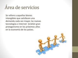 Área de servicios 
Se refiere a aquellos bienes 
intangibles que satisfacen una 
demanda cada vez mayor, las nuevas 
tecnologías e Internet tendrán gran 
protagonismo en los próximos años 
en la economía de los países. 
 