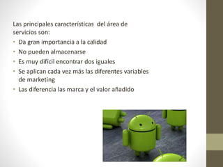 Las principales características del área de 
servicios son: 
• Da gran importancia a la calidad 
• No pueden almacenarse 
• Es muy difícil encontrar dos iguales 
• Se aplican cada vez más las diferentes variables 
de marketing 
• Las diferencia las marca y el valor añadido 
