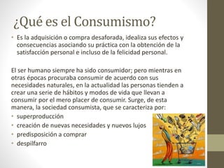 ¿Qué es el Consumismo? 
• Es la adquisición o compra desaforada, idealiza sus efectos y 
consecuencias asociando su práctica con la obtención de la 
satisfacción personal e incluso de la felicidad personal. 
El ser humano siempre ha sido consumidor; pero mientras en 
otras épocas procuraba consumir de acuerdo con sus 
necesidades naturales, en la actualidad las personas tienden a 
crear una serie de hábitos y modos de vida que llevan a 
consumir por el mero placer de consumir. Surge, de esta 
manera, la sociedad consumista, que se caracteriza por: 
• superproducción 
• creación de nuevas necesidades y nuevos lujos 
• predisposición a comprar 
• despilfarro 
 