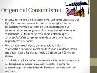 Origen del Consumismo 
• El consumismo inicia su desarrollo y crecimiento a lo largo del 
Siglo XX como consecuencia directa de la lógica interna 
del capitalismo y la aparición de la mercadotecnia que 
fomentan el consumo generando nuevas necesidades en el 
consumidor-. El término se creo por la antropología 
social sociedad de consumo, referido al consumo masivo 
de productos y servicios. 
• Pero como el crecimiento de la capacidad industrial 
comenzaba a saturar el mercado de los consumidores, había 
que desarraigar a las clases media y baja de sus hábitos de 
ahorro. 
• La publicidad y los medios de comunicación de masas aunaron 
sus fuerzas para inducir a la clases sociales a comprar, 
consumir o gastar cantidades de bienes y servicios cada vez 
mayores. 
 