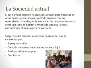 La Sociedad actual 
El ser humano siempre ha sido consumidor; pero mientras en 
otras épocas procuraba consumir de acuerdo con sus 
necesidades naturales, en la actualidad las personas tienden a 
crear una serie de hábitos y modos de vida que llevan a 
consumir por el mero placer de consumir. 
Surge, de esta manera, la sociedad consumista, que se 
caracteriza por: 
• Superproducción 
• Creación de nuevas necesidades y nuevos lujos 
• Predisposición a comprar 
• Despilfarro 
 