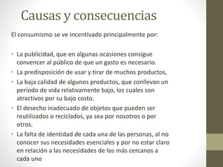 Causas y consecuencias 
El consumismo se ve incentivado principalmente por: 
• La publicidad, que en algunas ocasiones consigue 
convencer al público de que un gasto es necesario. 
• La predisposición de usar y tirar de muchos productos, 
• La baja calidad de algunos productos, que conllevan un 
período de vida relativamente bajo, los cuales son 
atractivos por su bajo costo. 
• El desecho inadecuado de objetos que pueden ser 
reutilizados o reciclados, ya sea por nosotros o por 
otros. 
• La falta de identidad de cada una de las personas, al no 
conocer sus necesidades esenciales y por no estar claro 
en relación a las necesidades de los más cercanos a 
cada uno 
 
