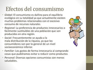 Efectos del consumismo 
• Global: El consumismo es dañino para el equilibrio 
ecológico en su totalidad ya que actualmente existen 
muchos problemas relacionados con el excesivo 
consumo de recursos naturales 
• Regional: La preferencia de productos innecesarios o 
fácilmente sustituibles de una población que son 
producidos en otra región. 
• Social: Frecuentemente se ayuda a la 
mala distribución de la riqueza, ya que los 
consumidores son por lo general de un nivel 
socioeconómico inferior. 
• Familiar: Los gastos de forma innecesaria al comprando 
cosas que pudiéramos evitar o reducir como productos 
• Personal: Diversas opciones consumistas son menos 
saludables. 
 