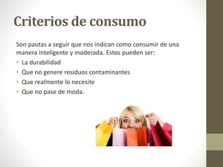 Criterios de consumo 
Son pautas a seguir que nos indican como consumir de una 
manera inteligente y moderada. Estos pueden ser: 
• La durabilidad 
• Que no genere residuos contaminantes 
• Que realmente lo necesite 
• Que no pase de moda. 
 