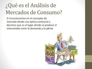 ¿Qué es el Análisis de 
Mercados de Consumo? 
Si incursionamos en el concepto de 
mercado desde una óptica comercial y 
decimos que es el lugar donde se produce el 
intercambio entre la demanda y la oferta 
 