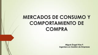 MERCADOS DE CONSUMO Y
COMPORTAMIENTO DE
COMPRA
Miguel Ángel Frías P.
Ingeniero en Gestión de Empresas
 