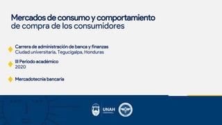 Mercados de consumo y comportamiento
de compra de los consumidores
Carrera de administración de banca y finanzas
Ciudad universitaria, Tegucigalpa, Honduras
III Periodo académico
2020
Mercadotecnia bancaria
 