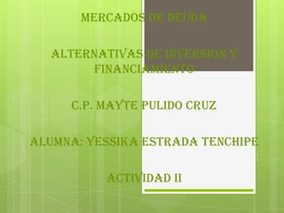 MERCADOS DE DEUDA
ALTERNATIVAS DE INVERSION Y
FINANCIAMIENTO
C.P. MAYTE PULIDO CRUZ
ALUMNA: YESSIKA ESTRADA TENCHIPE
ACTIVIDAD II

 