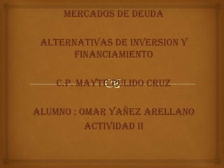 MERCADOS DE DEUDA
ALTERNATIVAS DE INVERSION Y
FINANCIAMIENTO
C.P. MAYTE PULIDO CRUZ
ALUMNO : OMAR YAÑEZ ARELLANO
ACTIVIDAD II

 