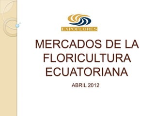 MERCADOS DE LA
 FLORICULTURA
 ECUATORIANA
    ABRIL 2012
 