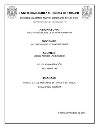 UNIVERSIDAD JUAREZ AUTONOMA DE TABASCO
DIVISION ACADEMICA MULTIDISCIPLINARIA DE LOS RIOS
          “ESTUDIO EN LA DUDA, ACCION EN LA FE”



                 ASIGNATURA:
     TOMA DE DECISIONES DE LA MERCADOTECNIA



                    DOCENTE:
        MA. CAROLINA DEL C. SANCHEZ PEREZ



                    ALUMNO:
           MIGUEL AURELIO LAINEZ ARCOS



               LIC. EN ADMINISTRACIÓN

                   5TO. SEMESTRE



                    TRABAJO
  UNIDAD V.- LOS MERCADOS INTERNOS Y EXTERNOS

               DE LA UNION EUROPEA




                                     A 23 DE NOVIEMBRE DE 2011
 