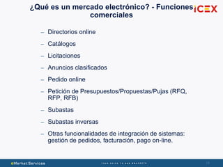 18
– Directorios online
– Catálogos
– Licitaciones
– Anuncios clasificados
– Pedido online
– Petición de Presupuestos/Propuestas/Pujas (RFQ,
RFP, RFB)
– Subastas
– Subastas inversas
– Otras funcionalidades de integración de sistemas:
gestión de pedidos, facturación, pago on-line.
¿Qué es un mercado electrónico? - Funciones
comerciales
 