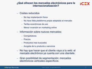 20
¿Qué ofrecen los mercados electrónicos para la
internacionalización?
– Costes reducidos
– No hay implantación física
– No hace falta plataforma propia adaptada al mercado
– Tarifas económicas de uso
– Menor inversión en marketing online
– Información sobre nuevos mercados:
– Competidores
– Precios
– Productos más buscados
– Acogida de tu producto o servicios
– No hay que hacer que el cliente vaya a tu web: el
mercado electrónico ya cuenta con una clientela.
– Gran posibilidad de segmentación: mercados
electrónicos verticales específicos.
 