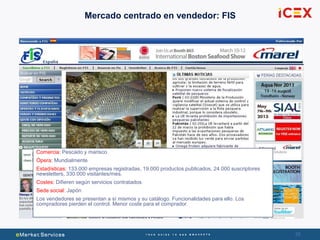 25
Mercado centrado en vendedor: FIS
Comercia: Pescado y marisco
Ópera: Mundialmente
Estadísticas: 133.000 empresas registradas, 19.000 productos publicados, 24.000 suscriptores
newsletters, 330.000 visitantes/mes.
Costes: Difieren según servicios contratados
Sede social: Japón
Los vendedores se presentan a sí mismos y su catálogo. Funcionalidades para ello. Los
compradores pierden el control. Menor coste para el comprador.
 