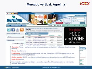 26
Mercado vertical: Agrelma
Comercia: Aceite y aceitunas, vinos, conservas, pasta, embutidos y toda clase de alimentos y
bebidas
Ópera: Mundialmente
Estadísticas: 11.500 usuarios registrados, 850.000 visitas/mes, 16.000 importadores en sus
directorios de alimentos y bebidas.
Costes anuales: 400 €. Los directorios de importadores se pueden comprar a 250€ cada uno.
Sede social: Italia
Los mercados verticales se dirigen a un sector específico. Ofrecen servicios de información
sectorial adicionales.
 