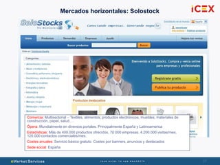 27
Mercados horizontales: Solostock
Comercia: Multisectorial – Textiles, alimentos, productos electrónicos, muebles, materiales de
construcción, papel, salud,…
Ópera: Mundialmente en diversos portales. Principalmente España y Latinoamerica
Estadísticas: Más de 400.000 productos ofrecidos, 70.000 empresas, 4.200.000 visitas/mes,
120.000 contactos comerciales/mes.
Costes anuales: Servicio básico gratuto. Costes por banners, anuncios y destacados
Sede social: España
 