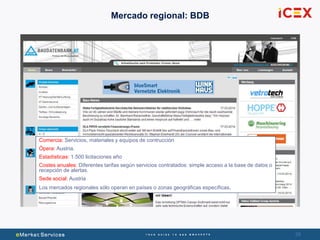 29
Mercado regional: BDB
Comercia: Servicios, materiales y equipos de contrucción
Ópera: Austria.
Estadísticas: 1.500 licitaciones año
Costes anuales: Diferentes tarifas según servicios contratados: simple acceso a la base de datos o
recepción de alertas.
Sede social: Austria
Los mercados regionales sólo operan en países o zonas geográficas específicas.
 