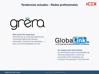30
Tendencias actuales – Redes profesionales
Un sistema de intercambio
de información sobre necesidades de
internacionalización y punto de
encuentro entre empresas con
vocación de expansión internacional.
Red social de empresas
Servicios de un mercado electrónico
horizontal tradicional (ofertas,
demandas, directorio de empresas…)
pero con funcionalidades de red.
 