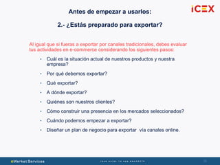 3636
Al igual que si fueras a exportar por canales tradicionales, debes evaluar
tus actividades en e-commerce considerando los siguientes pasos:
• Cuál es la situación actual de nuestros productos y nuestra
empresa?
• Por qué debemos exportar?
• Qué exportar?
• A dónde exportar?
• Quiénes son nuestros clientes?
• Cómo construir una presencia en los mercados seleccionados?
• Cuándo podemos empezar a exportar?
• Diseñar un plan de negocio para exportar vía canales online.
Antes de empezar a usarlos:
2.- ¿Estás preparado para exportar?
 