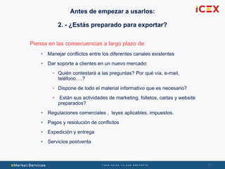 3737
Piensa en las consecuencias a largo plazo de:
• Manejar conflictos entre los diferentes canales existentes
• Dar soporte a clientes en un nuevo mercado:
• Quién contestará a las preguntas? Por qué vía, e-mail,
teléfono….?
• Dispone de todo el material informativo que es necesario?
• Están sus actividades de marketing, folletos, cartas y website
preparados?
• Regulaciones comerciales , leyes aplicables, impuestos.
• Pagos y resolución de conflictos
• Expedición y entrega
• Servicios postventa
Antes de empezar a usarlos:
2. - ¿Estás preparado para exportar?
 