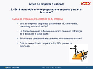 3838
Evalúa la preparación tecnológica de tu empresa
• Está su empresa preparada para utilizar TICs en ventas,
marketing y comunicación?
• La Dirección asigna suficientes recursos para una estrategia
de e-business a largo plazo?
• Sus clientes pueden ser encontrados y contactados on-line?
• Está su competencia preparada también para el e-
business?
Antes de empezar a usarlos:
3.- Está tecnológicamente preparada tu empresa para el e-
business?
 