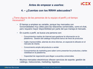 3939
¿Tiene alguna de las personas de tu equipo el perfil y el tiempo
necesarios?
• El tiempo a emplear es variable, porque hay mercados con
funcionalidades muy útiles para las relaciones comerciales, como el chat,
pero requiere mayor disponibilidad por parte del que maneja el mercado.
• En cuanto a perfil, se busca una persona con:
• Conocimientos medios de Internet para gestionar la información en la
plataforma. Gestión del catálogo incluyendo banco de fotos de productos
• Inglés imprescindible, además de otros idiomas, en especial el utilizado en el
mercado de interés.
• Conocimiento amplio del producto a vender
• Conocimientos de marketing para saber como presentar los productos y darles
visibilidad en la plataforma.
• Capacidad de negociación para llegar a acuerdos comerciales
• Muchos mercados electrónicos ofrecen servicios de soporte: gestión de
catálogo, traducciones, marketing, logística.
Antes de empezar a usarlos:
4. – ¿Cuentas con los RRHH adecuados?
 