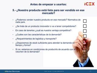 4040
• ¿Podemos vender nuestro producto en ese mercado? Normativa de
cada país.
• ¿Se trata de un producto innovador o va a tener competidores?
• En caso de tenerlos ¿cuál es nuestra ventaja competitiva?
• ¿Cuáles son las características de la demanda?
• ¿Requerimientos de logística y transporte?
• ¿Disponemos de stock suficiente para atender la demanda en
tiempo y forma?
• Si no, estamos en condiciones de producirlo de acuerdo con el
volumen de la demanda?
Antes de empezar a usarlos:
5.- ¿Nuestro producto está listo para ser vendido en ese
mercado?
 