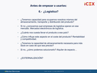 4141
• ¿Tenemos capacidad para ocuparnos nosotros mismos del
almacenamiento, transporte y distribución del producto?
• Si no ¿conocemos qué empresas de logística operan en ese
mercado. Mercados electrónicos de logística.
• ¿Cuánto nos cuesta llevar el producto a ese país?
• ¿Cómo influye este aspecto en el coste del producto? Rentabilidad
y competitividad.
• ¿Tenemos la capacidad de almacenamiento necesaria para más
stock en caso de que sea preciso?
• Si no, ¿cómo podemos solucionarlo? Alquiler de espacio…
• ¿EXTERNALIZACIÓN?
Antes de empezar a usarlos:
6.- ¿Logística?
 