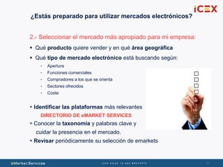 4343
2.- Seleccionar el mercado más apropiado para mi empresa:
 Qué producto quiere vender y en qué área geográfica
 Qué tipo de mercado electrónico está buscando según:
• Apertura
• Funciones comerciales
• Compradores a los que se orienta
• Sectores ofrecidos
• Coste
 Identificar las plataformas más relevantes
DIRECTORIO DE eMARKET SERVICES
 Conocer la taxonomía y palabras clave y
cuidar la presencia en el mercado.
 Revisar periódicamente su selección de emarkets
¿Estás preparado para utilizar mercados electrónicos?
 
