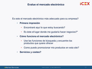 5050
Evalue el mercado electrónico
Es este el mercado electrónico más adecuado para su empresa?
• Primera impresión
• Encontraré aquí lo que estoy buscando?
• Es éste el lugar donde me gustaría hacer negocios?"
• Cómo funciona el mercado electrónico?
• Use las funciones de búsqueda y encuentre los
productos que quiere ofrecer
• Como puedo promocionar mis productos en esta site?
• Servicios y costes?
 