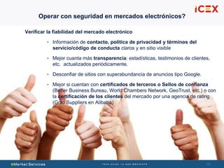 5252
Verificar la fiabilidad del mercado electrónico
• Información de contacto, política de privacidad y términos del
servicio/código de conducta claros y en sitio visible
• Mejor cuanta más transparencia: estadísticas, testimonios de clientes,
etc. actualizados periódicamente.
• Desconfiar de sitios con superabundancia de anuncios tipo Google.
• Mejor si cuentan con certificados de terceros o Sellos de confianza
(Better Business Bureau, World Chambers Network, GeoTrust, etc.) o con
la certificación de los clientes del mercado por una agencia de rating
(Gold Suppliers en Alibaba)
Operar con seguridad en mercados electrónicos?
 