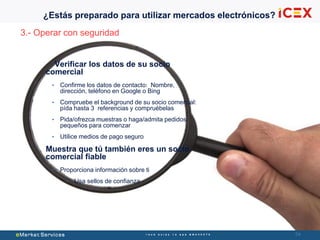 5454
3.- Operar con seguridad
Verificar los datos de su socio
comercial
• Confirme los datos de contacto: Nombre,
dirección, teléfono en Google o Bing
• Compruebe el background de su socio comercial:
pída hasta 3 referencias y compruébelas
• Pida/ofrezca muestras o haga/admita pedidos
pequeños para comenzar
• Utilice medios de pago seguro
Muestra que tú también eres un socio
comercial fiable
• Proporciona información sobre ti
• Usa sellos de confianza
¿Estás preparado para utilizar mercados electrónicos?
 