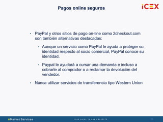 5858
Pagos online seguros
• PayPal y otros sitios de pago on-line como 2checkout.com
son también alternativas destacadas:
• Aunque un servicio como PayPal le ayuda a proteger su
identidad respecto al socio comercial, PayPal conoce su
identidad.
• Paypal le ayudará a cursar una demanda e incluso a
cobrarle al comprador o a reclamar la devolución del
vendedor.
• Nunca utilizar servicios de transferencia tipo Western Union
 