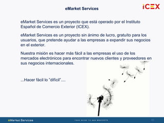 6060
eMarket Services
eMarket Services es un proyecto que está operado por el Instituto
Español de Comercio Exterior (ICEX).
eMarket Services es un proyecto sin ánimo de lucro, gratuíto para los
usuarios, que pretende ayudar a las empresas a expandir sus negocios
en el exterior.
Nuestra misión es hacer más fácil a las empresas el uso de los
mercados electrónicos para encontrar nuevos clientes y proveedores en
sus negocios internacionales.
...Hacer fácil lo ”difícil”....
 