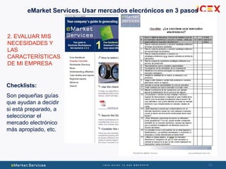 63
2. EVALUAR MIS
NECESIDADES Y
LAS
CARACTERÍSTICAS
DE MI EMPRESA
Checklists:
Son pequeñas guías
que ayudan a decidir
si está preparado, a
seleccionar el
mercado electrónico
más apropiado, etc.
eMarket Services. Usar mercados elecrónicos en 3 pasos
 