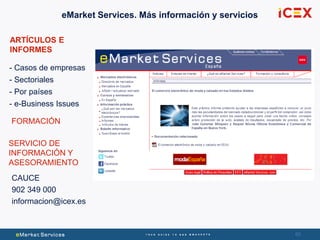 65
ARTÍCULOS E
INFORMES
- Casos de empresas
- Sectoriales
- Por países
- e-Business Issues
FORMACIÓN
SERVICIO DE
INFORMACIÓN Y
ASESORAMIENTO
CAUCE
902 349 000
informacion@icex.es
eMarket Services. Más información y servicios
 
