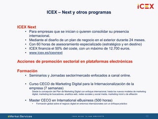 68
ICEX Next
• Para empresas que se inician o quieren consolidar su presencia
internacional.
• Mediante el diseño de un plan de negocio en el exterior durante 24 meses.
• Con 60 horas de asesoramiento especializado (estratégico y en destino)
• ICEX financia el 50% del coste, con un máximo de 12.700 euros.
• www.icex.es/icexnext
Acciones de promoción sectorial en plataformas electrónicas
Formación
• Seminarios y Jornadas sector/mercado enfocados a canal online.
• Curso CECO de Marketing Digital para la Internacionalización de la
empresa (7 semanas)
Desde la concepción del Plan de Marketing Digital con enfoque internacional, hasta los nuevos modelos de marketing
digital, marketing de buscadores, analítica web, redes sociales y social media, marketing móvil o de afiliación
• Master CECO en International eBusiness (500 horas)
• Formación global sobre el negocio digital en entornos internacionales con un enfoque práctico
ICEX – Next y otros programas
 