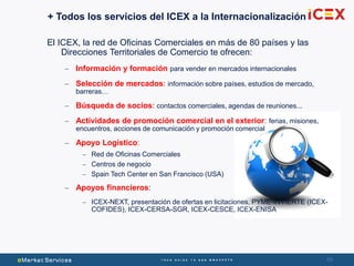 69
+ Todos los servicios del ICEX a la Internacionalización
El ICEX, la red de Oficinas Comerciales en más de 80 países y las
Direcciones Territoriales de Comercio te ofrecen:
– Información y formación para vender en mercados internacionales
– Selección de mercados: información sobre países, estudios de mercado,
barreras…
– Búsqueda de socios: contactos comerciales, agendas de reuniones...
– Actividades de promoción comercial en el exterior: ferias, misiones,
encuentros, acciones de comunicación y promoción comercial
– Apoyo Logístico:
– Red de Oficinas Comerciales
– Centros de negocio
– Spain Tech Center en San Francisco (USA)
– Apoyos financieros:
– ICEX-NEXT, presentación de ofertas en licitaciones, PYME-INVIERTE (ICEX-
COFIDES), ICEX-CERSA-SGR, ICEX-CESCE, ICEX-ENISA
 