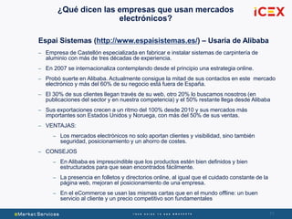 71
¿Qué dicen las empresas que usan mercados
electrónicos?
Espai Sistemas (http://www.espaisistemas.es/) – Usaria de Alibaba
– Empresa de Castellón especializada en fabricar e instalar sistemas de carpintería de
aluminio con más de tres décadas de experiencia.
– En 2007 se internacionaliza contemplando desde el principio una estrategia online.
– Probó suerte en Alibaba. Actualmente consigue la mitad de sus contactos en este mercado
electrónico y más del 60% de su negocio está fuera de España.
– El 30% de sus clientes llegan través de su web, otro 20% lo buscamos nosotros (en
publicaciones del sector y en nuestra competencia) y el 50% restante llega desde Alibaba
– Sus exportaciones crecen a un ritmo del 100% desde 2010 y sus mercados más
importantes son Estados Unidos y Noruega, con más del 50% de sus ventas.
– VENTAJAS:
– Los mercados electrónicos no solo aportan clientes y visibilidad, sino también
seguridad, posicionamiento y un ahorro de costes.
– CONSEJOS
– En Alibaba es imprescindible que los productos estén bien definidos y bien
estructurados para que sean encontrados fácilmente.
– La presencia en folletos y directorios online, al igual que el cuidado constante de la
página web, mejoran el posicionamiento de una empresa.
– En el eCommerce se usan las mismas cartas que en el mundo offline: un buen
servicio al cliente y un precio competitivo son fundamentales
 