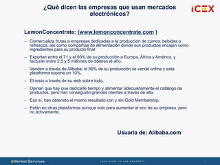 72
¿Qué dicen las empresas que usan mercados
electrónicos?
LemonConcentrate: (www.lemonconcentrate.com )
– Comercializa frutas a empresas dedicadas a la producción de zumos, bebidas o
refrescos, así como compañías de alimentación donde sus productos encajan como
ingredientes para su producto final
– Exportan entre el 71 y el 80% de su producción a Europa, África y América, y
facturan entre 2,5 y 5 millones de dólares al año.
– Venden a través de Alibaba: el 90% de su producción se vende online y esta
plataforma supone un 10%.
– El resto a través de su web sobre todo.
– Opinan que hay que dedicarle tiempo y alimentar adecuadamente el catálogo de
productos, pero han conseguido grandes clientes a través de ella.
– Eso sí, han obtenido el mismo resultado con y sin Gold Membership.
– Están en otras plataformas aunque solo para aumentar el eco de su empresa, pero
no activamente.
Usuaria de: Alibaba.com
 
