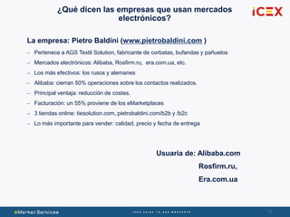 73
¿Qué dicen las empresas que usan mercados
electrónicos?
La empresa: Pietro Baldini (www.pietrobaldini.com )
– Pertenece a AGS Textil Solution, fabricante de corbatas, bufandas y pañuelos
– Mercados electrónicos: Alibaba, Rosfirm.ru, era.com.ua, etc.
– Los más efectivos: los rusos y alemanes
– Alibaba: cierran 50% operaciones sobre los contactos realizados.
– Principal ventaja: reducción de costes.
– Facturación: un 55% proviene de los eMarketplaces
– 3 tiendas online: tiesolution.com, pietrobaldini.com/b2b y /b2c
– Lo más importante para vender: calidad, precio y fecha de entrega
Usuaria de: Alibaba.com
Rosfirm.ru,
Era.com.ua
 